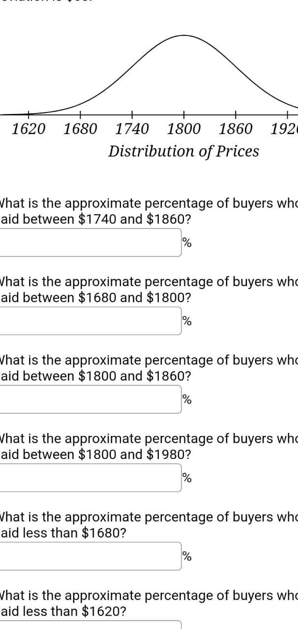 1620
1680
1740
1800
1860
192
Distribution of Prices
Vhat is the approximate percentage of buyers who
aid between $1740 and $1860?
Vhat is the approximate percentage of buyers who
aid between $1680 and $1800?
%
Vhat is the approximate percentage of buyers who
aid between $1800 and $1860?
Vhat is the approximate percentage of buyers who
aid between $1800 and $1980?
Vhat is the approximate percentage of buyers who
aid less than $1680?
Vhat is the approximate percentage of buyers who
aid less than $1620?
