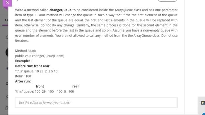 Write a method called changeQueue to be considered inside the ArrayQueue class and has one parameter
item of type E. Your method will change the queue in such a way that if the the first element of the queue
and the last element of the queue are equal, the first and last elements in the queue will be replaced with
item, otherwise, do not do any change. Similarly, the same process is done for the second element in the
queue and the element before the last in the queue and so on. Assume you have a non-empty queue with
even number of elements. You are not allowed to call any method from the the ArrayQueue class. Do not use
iterators.
Method head:
public void changeQueue(E item)
Example1:
Before run: front rear
"this" queue: 10 29 2 25 10
Item1: 100
After run:
front
rear
"this" queue: 100 29 100 100 5 100
Use the editor to format your answer
