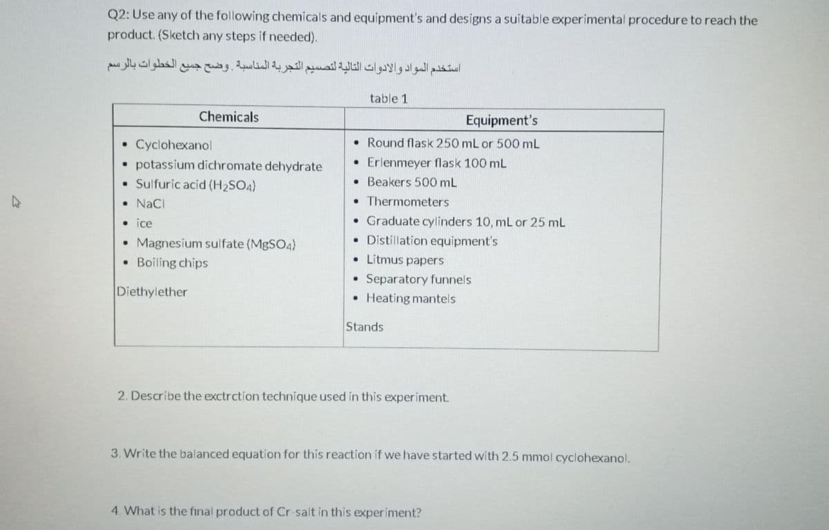 Q2: Use any of the following chemicals and equipment's and designs a suitable experimental procedure to reach the
product. (Sketch any steps if needed).
استخدم المواد والأدوات التالية لتصسيم التجربة المناسبة وضح جميع الخطوات بالرسم
table 1
Chemicals
Equipment's
Cyclohexanol
• Round flask 250 mL or 500 mL
• potassium dichromate dehydrate
• Sulfuric acid (H2SO4)
• Erlenmeyer flask 100 mL
• Beakers 500 mL
• Thermometers
• NaCI
• Graduate cylinders 10, mL or 25 mL
• Distillation equipment's
• ice
• Magnesium sulfate (MBSO4)
Boiling chips
• Litmus papers
Separatory funnels
Diethylether
• Heating mantels
Stands
2. Describe the exctrction technique used in this experiment.
3. Write the balanced equation for this reaction if we have started with 2.5 mmol cyclohexanol.
4. What is the final product of Cr-salt in this experiment?
