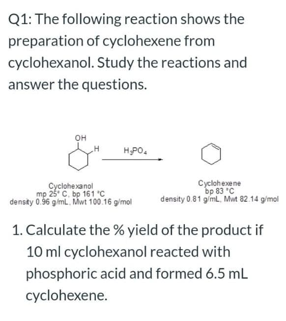 Q1: The following reaction shows the
preparation of cyclohexene from
cyclohexanol. Study the reactions and
answer the questions.
OH
H;PO.
Cyclohexanol
mp 25° C, bp 161 °C
density 0.96 g/mL. Mwt 100.16 g/mol
Cyclohexene
bp 83 °C
density 0.81 g/ml. Mwt 82.14 g/mol
1. Calculate the % yield of the product if
10 ml cyclohexanol reacted with
phosphoric acid and formed 6.5 mL
cyclohexene.
