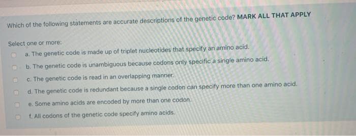 Which of the following statements are accurate descriptions of the genetic code? MARK ALL THAT APPLY
Select one or more:
a. The genetic code is made up of triplet nucleotides that specify an amino acid.
b. The genetic code is unambiguous because codons only specific a single amino acid.
C. The genetic code is read in an overlapping manner.
d. The genetic code is redundant because a single codon can specify more than one amino acid.
e. Some amino acids are encoded by more than one codon.
f. All codons of the genetic code specify amino acids.
