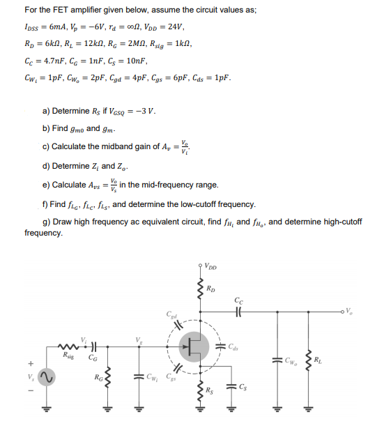 For the FET amplifier given below, assume the circuit values as;
Ipss = 6mA, V, = -6V, ra = con, VDD = 24V,
Rp = 6kn, RL = 12kn, Rc = 2MN, Rsig = 1kn,
Cc = 4.7nF, C, = 1nF, C; = 10nF,
Cw = 1pF, Cw, = 2pF, Cga = 4pF, Cgs = 6pF, Cas = 1pF.
a) Determine Rs if Vaso = -3 V.
b) Find gmo and gm-
c) Calculate the midband gain of A, =4
d) Determine Z, and Z,.
e) Calculate Aps = in the mid-frequency range.
f) Find fie: fie: fişı and determine the low-cutoff frequency.
g) Draw high frequency ac equivalent circuit, find fr, and fu,, and determine high-cutoff
frequency.
Vp
Rp
Cc
RL
Rig
CG
+
RG
