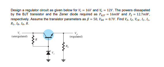 Design a regulator circuit as given below for V; = 16V and V, = 12V. The powers dissapated
by the BJT transistor and the Zener diode required as Par = 16mW and Pz = 12.7mW,
respectively. Assume the transistor parameters as ß = 50, VBE = 0.7V. Find Vz, Iz, VCe, Ic, IL.
R1, Ig, Ig, R.
(regulated)
(unregulated)
RL.
