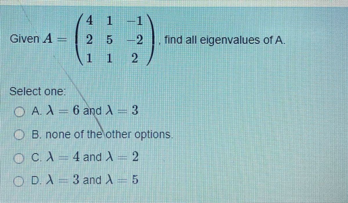 4 1 1
Given A =
2 5 -2
find all eigenvalues of A.
1.
1.
2.
Select one:
O A. A 6 and A 3
O B. none of the other options.
OCA 4 and A 2
.
O D.A 3 and A 5
.
