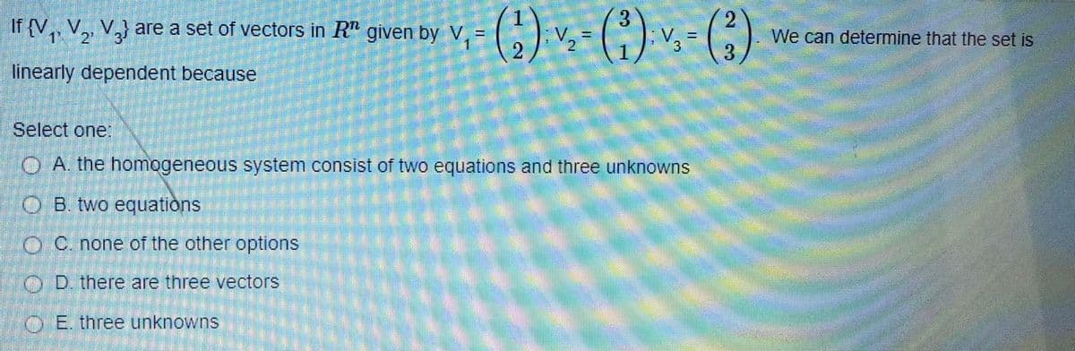 If {V,, V,, V,} are a set of vectors in R" given by V,-
2.
V. =
2'
V.
We can determine that the set is
3
linearly dependent because
Select one:
OA. the homogeneous system consist of two equations and three unknowns
O B. two equations
OC. none of the other options
O D. there are three vectors
O E. three unknowns
2.
