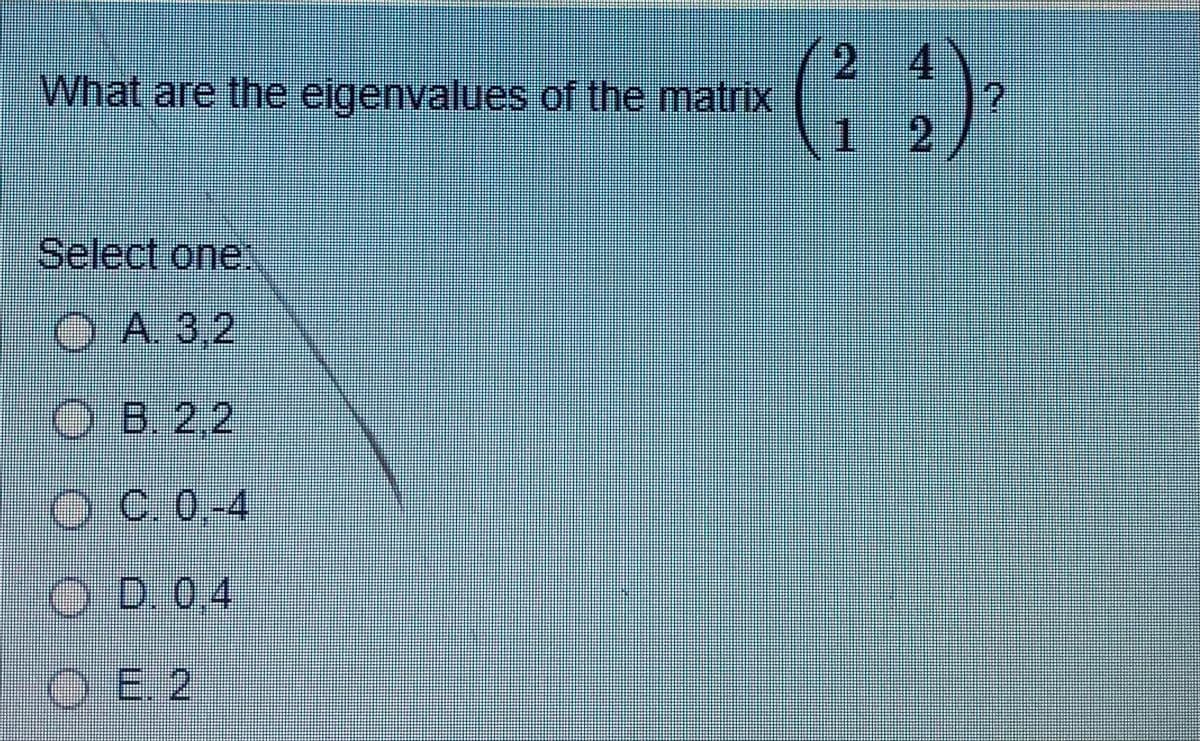 2 4
What are the eigenvalues of the matrix
1 2
Select one:
O A 3,2
O B.2,2
O C. 0,-4
O D.0.4
O E. 2
