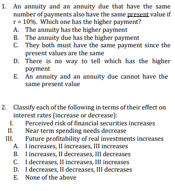 1. An annuity and an annuity due that have the same
number of payments also have the same present value if
r = 10%. Which one has the higher payment?
A. The annuity has the higher payment
B. The annuity due has the higher payment
C. They both must have the same payment since the
present values are the same
D. There is no way to tell which has the higher
payment
E. An annuity and an annuity due cannot have the
same present value
2. Classify each of the following in terms of their effect on
interest rates (increase or decrease):
I.
Perceived risk of financial securities increases
II.
Near term spending needs decrease
III.
Future profitability of real investments increases
A. Iincreases, II increases, III increases
B. Iincreases, II decreases, III decreases
C. I decreases, II increases, III increases
D. I decreases, II decreases, III decreases
E. None of the above
