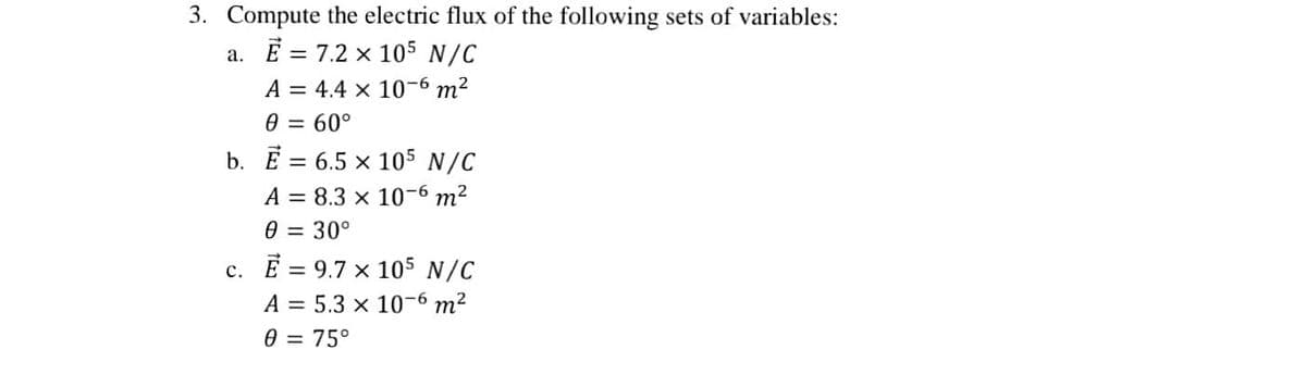 3. Compute the electric flux of the following sets of variables:
a. E = 7.2 x 105 N/C
A = 4.4 x 10-6 m²
0 = 60°
b. E = 6.5 x 105 N/C
A = 8.3 x 10-6 m²
0 = 30°
c. E = 9.7 x 105 N/C
A = 5.3 x 10-6 m²
0 = 75°
