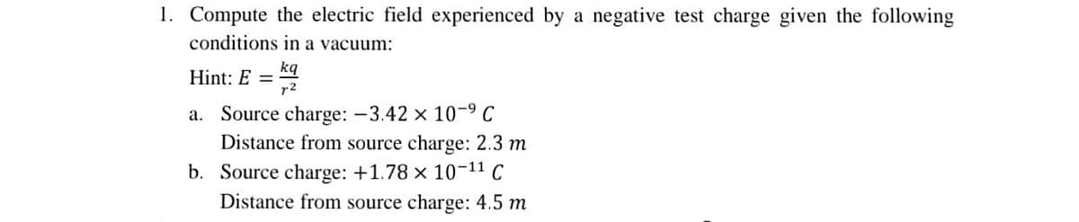 1. Compute the electric field experienced by a negative test charge given the following
conditions in a vacuum:
Hint: E = kq
r2
a. Source charge: -3.42 x 10-9 C
Distance from source charge: 2.3 m
b. Source charge: +1.78 x 10-11 C
Distance from source charge: 4.5 m
