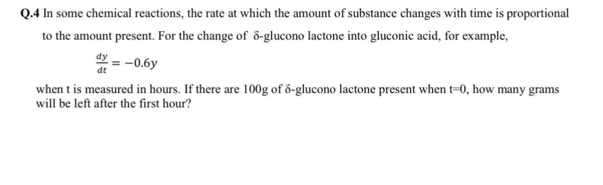 Q.4 In some chemical reactions, the rate at which the amount of substance changes with time is proportional
to the amount present. For the change of ô-glucono lactone into gluconic acid, for example,
dy
= -0.6y
dt
when t is measured in hours. If there are 100g of d-glucono lactone present when t=0, how many grams
will be left after the first hour?
