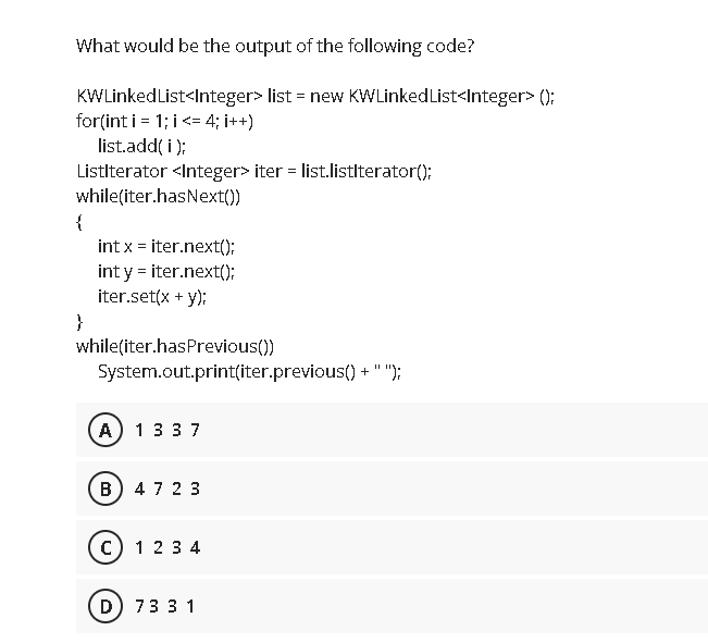 What would be the output of the following code?
KWLinkedList<Integer> list = new KWLinked List<Integer> ();
for(int i = 1; i<= 4; i++)
list.add( i );
Listlterator <Integer> iter = list.listlterator();
while(iter.hasNext())
{
int x = iter.next();
int y = iter.next();:
iter.set(x + y);
}
while(iter.hasPrevious())
System.out.print(iter.previous() + " ");
A) 1337
B) 47 2 3
c) 123 4
D) 73 3 1
