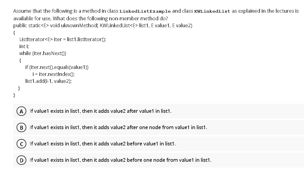 Assume that the following is a method in class LinkedListExample and class KWLinkedList as explained in the lectures is
available for use. What does the following non-member method do?
public static<E> void uknownMethod( KWLinkedList<E> list1, E value1, E value2)
{
Listlterator<E> iter = list1.listlterator();
int i;
while (iter.hasNext())
{
if (iter.next().equals(value1))
i iter.nextIndex();
list1.add(i-1, value2);
}
}
If value1 exists in list1, then it adds value2 after value1 in list1.
B) If value1 exists in list1, then it adds value2 after one node from value1 in list1.
If value1 exists in list1, then it adds value2 before value1 in list1.
D) If value1 exists in list1, then it adds value2 before one node from value1 in list1.
