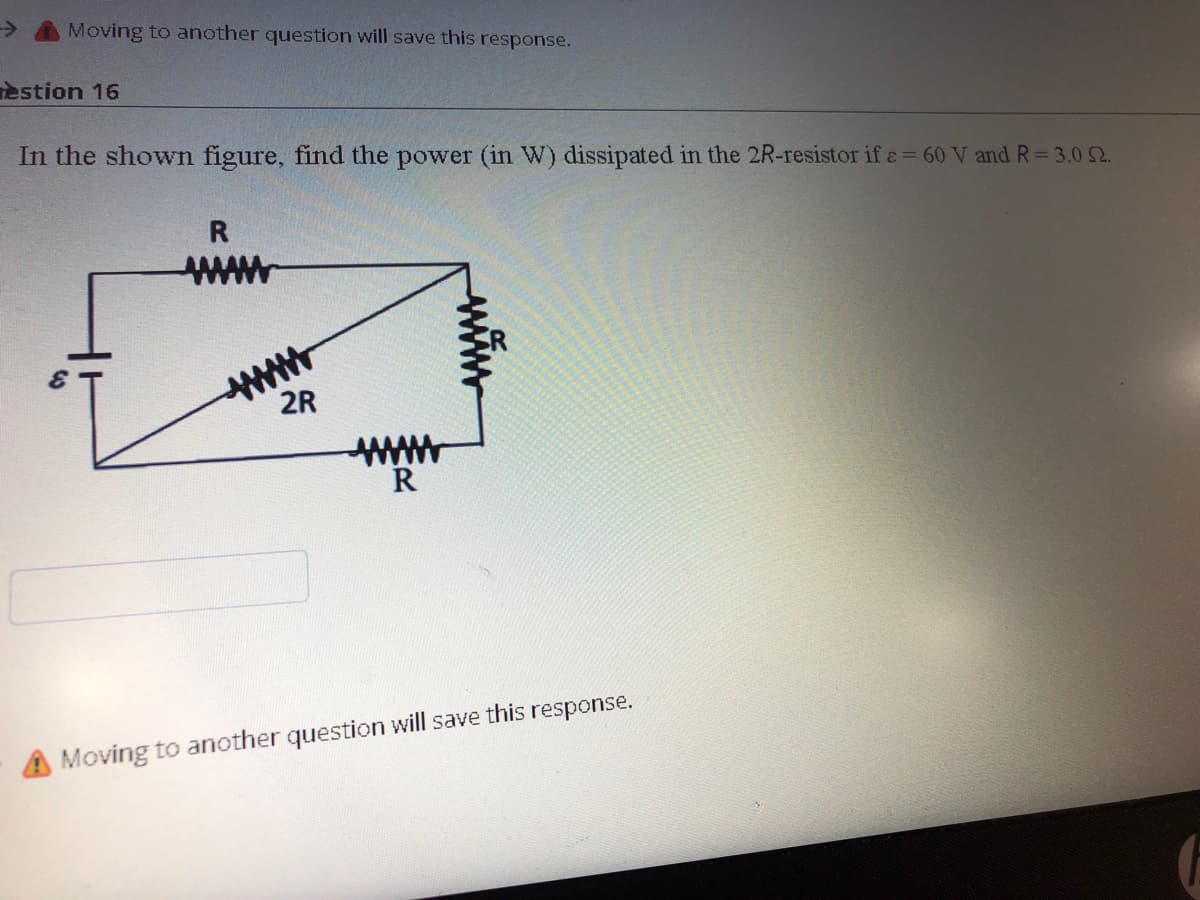 Moving to another question will save this response.
estion 16
In the shown figure, find the power (in W) dissipated in the 2R-resistor if e = 60 V and R= 3.02.
www
2R
ww
A Moving to another question will save this response.
