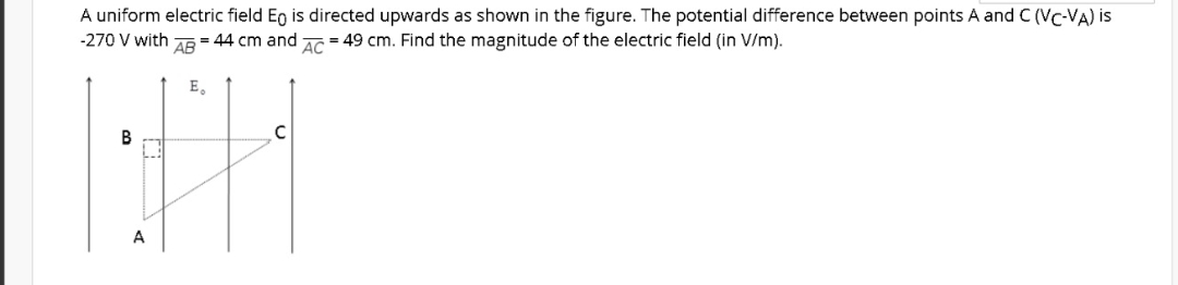 A uniform electric field Eg is directed upwards as shown in the figure. The potential difference between points A and C (Vc-VA) is
= 49 cm. Find the magnitude of the electric field (in V/m).
-270 V with
AB
= 44 cm and
AC
E,
В
A
