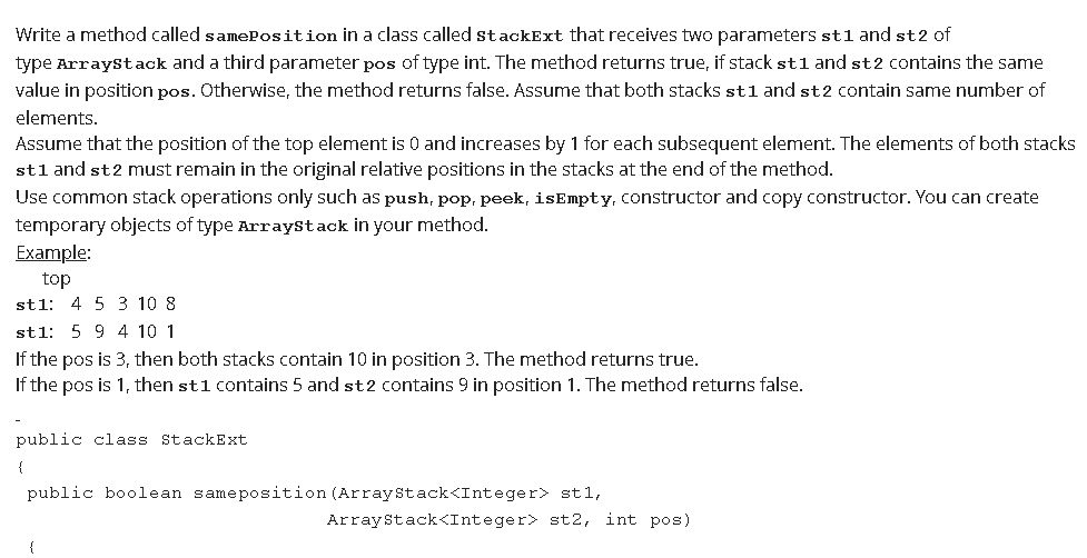 Write a method called samePosition in a class called stackExt that receives two parameters st1 and st2 of
type Arraystack and a third parameter pos of type int. The method returns true, if stack stl and st2 contains the same
value in position pos. Otherwise, the method returns false. Assume that both stacks stl and st2 contain same number of
elements.
Assume that the position of the top element is 0 and increases by 1 for each subsequent element. The elements of both stacks
stl and st2 must remain in the original relative positions in the stacks at the end of the method.
Use common stack operations only such as push, pop, peek, isEmpty, constructor and copy constructor. You can create
temporary objects of type Arraystack in your method.
Example:
top
stl: 4 5 3 10 8
stl: 5 9 4 10 1
If the pos is 3, then both stacks contain 10 in position 3. The method returns true.
If the pos is 1, then st1 contains 5 and st2 contains 9 in position 1. The method returns false.
public class StackExt
{
public boolean sameposition (Arraystack<Integer> st1,
Arraystack<Integer> st2, int pos)
