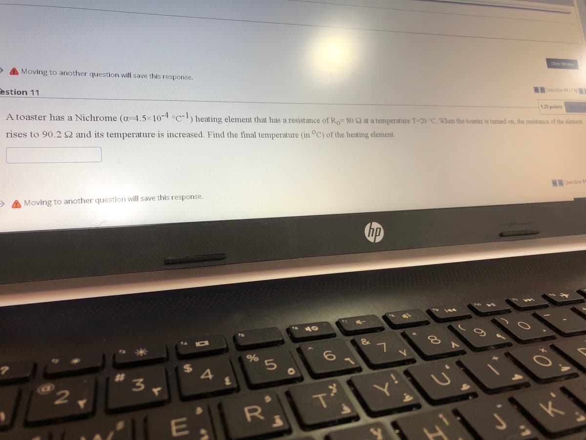 A Moving to another question will save this response.
Close Windw
estion 11
Qestion 11 o 12
1.25 points
A toaster has a Nichrome (a-4.5x10 °C-) heating element that has a resistance of Ro= 80 2 at a temperature T=20 °C. When the toaster is turned on, the resistance of the element
rises to 90.2 2 and its temperature is increased. Find the final temperature (in °C) of the heating element.
> A Moving to another question will save this response.
Question 1
ho
14
%
4
3
R
