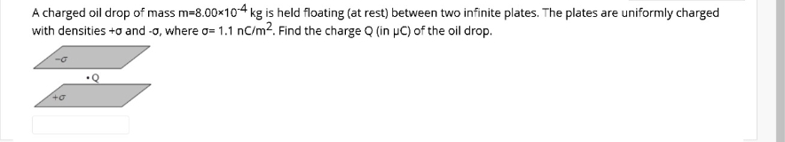 A charged oil drop of mass m=8.00x104 kg is held floating (at rest) between two infinite plates. The plates are uniformly charged
with densities +o and -o, where o= 1.1 nC/m2. Find the charge Q (in µC) of the oil drop.
•Q
