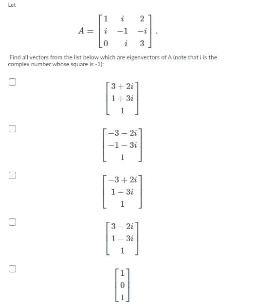 Let
A =
i -1
-i
0 -i
3
Find all vectors from the list below which are eigenvectors of A (note that i is the
complex number whose square is -1):
3+ 2i
1+3i
-3 – 2i
-1- 3i
1
-3+ 2i
1- 3i
1
3 – 2i
1- 3i
2)
