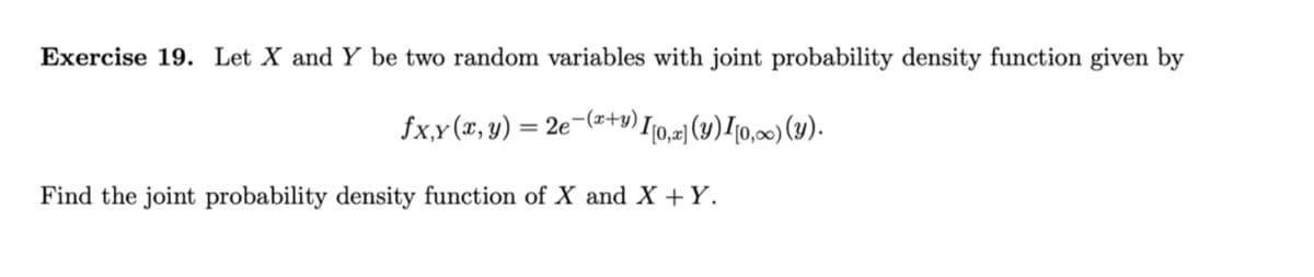 Exercise 19. Let X and Y be two random variables with joint probability density function given by
fx,y (x, y) = 2e¬(atu) I10,2] (y)/10,00) (Y).
Find the joint probability density function of X and X +Y.
