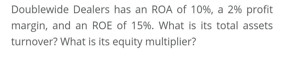 Doublewide Dealers has an ROA of 10%, a 2% profit
margin, and an ROE of 15%. What is its total assets
turnover? What is its equity multiplier?
