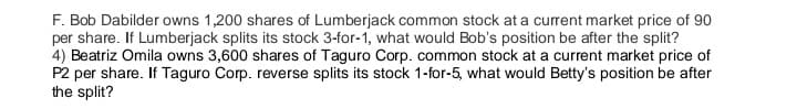 F. Bob Dabilder owns 1,200 shares of Lumberjack common stock at a current market price of 90
per share. If Lumberjack splits its stock 3-for-1, what would Bob's position be after the split?
4) Beatriz Omila owns 3,600 shares of Taguro Corp. common stock at a current market price of
P2 per share. If Taguro Corp. reverse splits its stock 1-for-5, what would Betty's position be after
the split?
