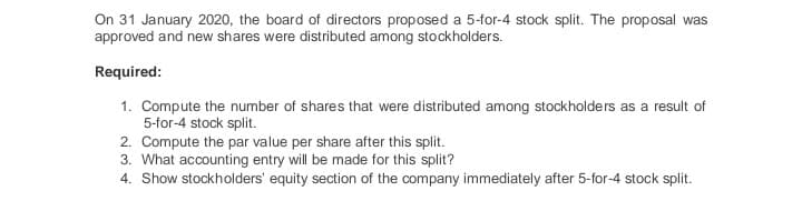 On 31 January 2020, the board of directors proposed a 5-for-4 stock split. The proposal was
approved and new shares were distributed among stockholders.
Required:
1. Compute the number of shares that were distributed among stockholders as a result of
5-for-4 stock split.
2. Compute the par value per share after this split.
3. What accounting entry will be made for this split?
4. Show stockholders' equity section of the company immediately after 5-for-4 stock split.
