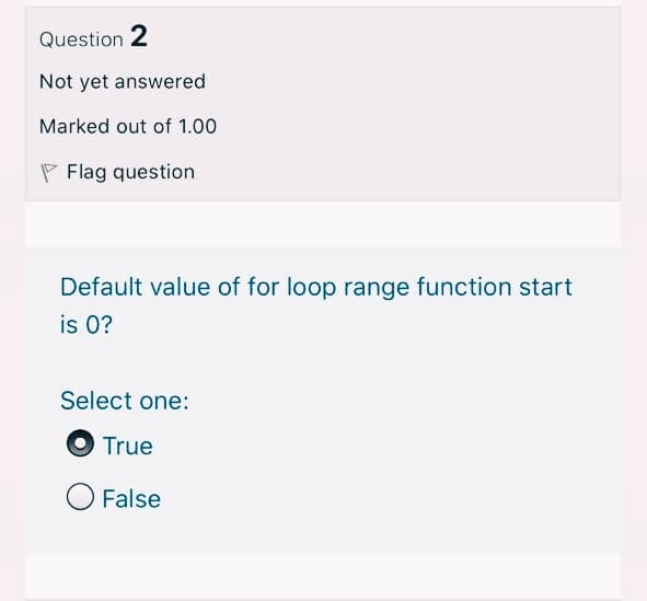 Question 2
Not yet answered
Marked out of 1.00
P Flag question
Default value of for loop range function start
is 0?
Select one:
True
O False

