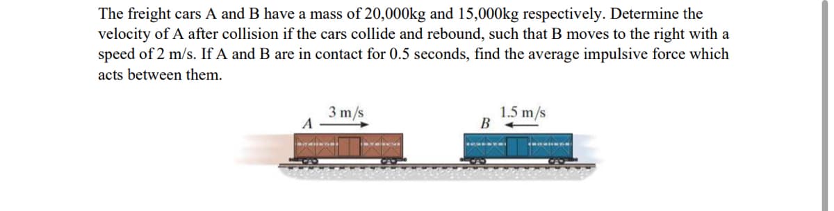 The freight cars A and B have a mass of 20,000kg and 15,000kg respectively. Determine the
velocity of A after collision if the cars collide and rebound, such that B moves to the right with a
speed of 2 m/s. If A and B are in contact for 0.5 seconds, find the average impulsive force which
acts between them.
3 m/s
A
1.5 m/s
В
