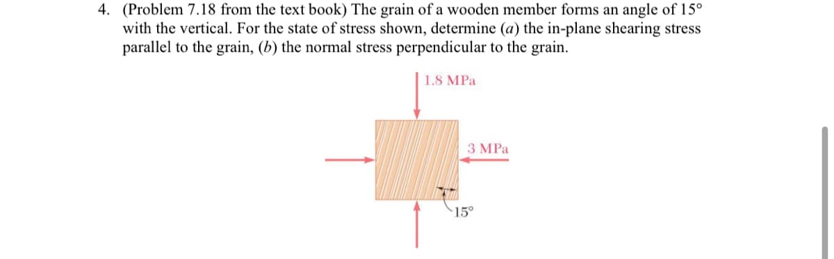 4. (Problem 7.18 from the text book) The grain of a wooden member forms an angle of 15°
with the vertical. For the state of stress shown, determine (a) the in-plane shearing stress
parallel to the grain, (b) the normal stress perpendicular to the grain.
1.8 MPa
3 MPa
15°
