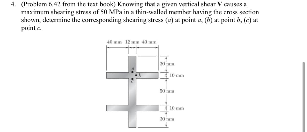 4. (Problem 6.42 from the text book) Knowing that a given vertical shear V causes a
maximum shearing stress of 50 MPa in a thin-walled member having the cross section
shown, determine the corresponding shearing stress (a) at point a, (b) at point b, (c) at
point c.
40 mm 12 mm 40 mm
30 mm
: 10 mm
50 mm
10 mm
30 mm
