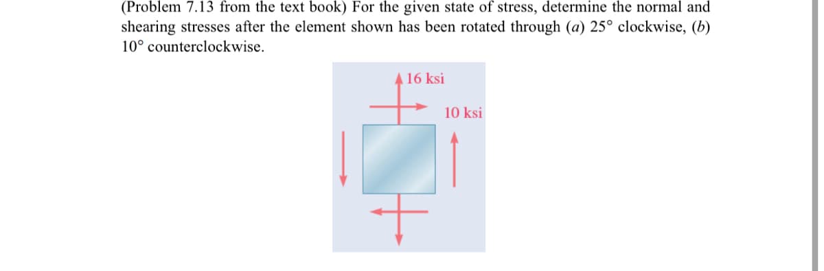 (Problem 7.13 from the text book) For the given state of stress, determine the normal and
shearing stresses after the element shown has been rotated through (a) 25° clockwise, (b)
10° counterclockwise.
A 16 ksi
10 ksi
