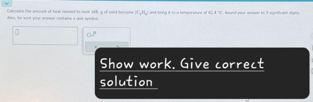 Calculate the amount of heat needed to melt 168. g of solid benzene (CH) and bring it to a temperature of 62.4 °C. Round your answer to 3 significant digits.
Also, be sure your answer contains a unit symbol.
☐
Show work. Give correct
solution