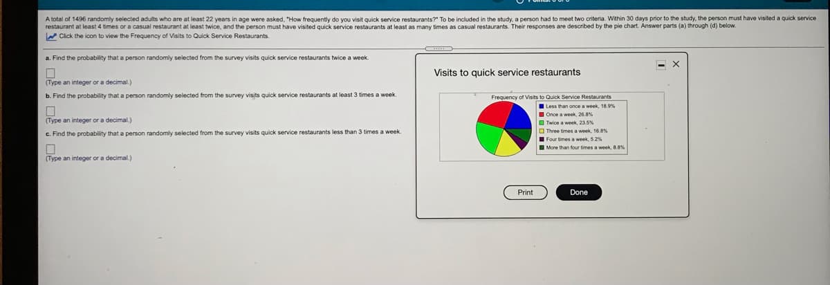 A total of 1496 randomly selected adults who are at least 22 years in age were asked, "How frequently do you visit quick service restaurants?" To be included in the study, a person had to meet two criteria. Within 30 days prior to the study, the person must have visited a quick service
restaurant at least 4 times or a casual restaurant at least twice, and the person must have visited quick service restaurants at least as many times as casual restaurants. Their responses are described by the pie chart. Answer parts (a) through (d) below.
W Click the icon to view the Frequency of Visits to Quick Service Restaurants.
a. Find the probability that a person randomly selected from the survey visits quick service restaurants twice a week.
- X
Visits to quick service restaurants
(Type an integer or a decimal.)
b. Find the probability that a person randomly selected from the survey visits quick service restaurants at least 3 times a week.
Frequency of Visits to Quick Service Restaurants
Less than once a week, 18.9%
I Once a week, 26.8%
O Twice a week, 23.5%
(Type an integer or a decimal.)
O Three times a week, 16 8%
I Four times a week, 52%
I More than four times a week, 8.8%
c. Find the probability that a person randomly selected from the survey visits quick service restaurants less than 3 times a week.
(Туре
integer or a decimal.)
Print
Done
