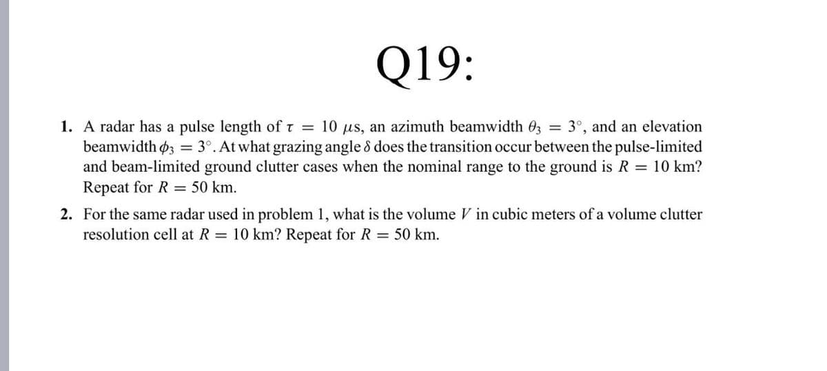Q19:
1. A radar has a pulse length of t = 10 µs, an azimuth beamwidth 03 = 3°, and an elevation
beamwidth 3 = 3°. At what grazing angle & does the transition occur between the pulse-limited
and beam-limited ground clutter cases when the nominal range to the ground is R = 10 km?
Repeat for R = 50 km.
2. For the same radar used in problem 1, what is the volume V in cubic meters of a volume clutter
resolution cell at R = 10 km? Repeat for R = 50 km.