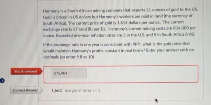 You Answered
Correct Answer
Harmony is a South African mining company that exports 21 ounces of gold to the US.
Gold is priced in US dollars but Harmony's workers are paid in rand (the currency of
South Africa). The current price of gold is 1,614 dollars per ounce. The current
exchange rate is 17 rand (R) per $1. Harmony's current mining costs are R14,000 per
ounce. Expected one-year inflation rates are 3 in the U.S. and 5 in South Africa (in %).
If the exchange rate in one year is consistent with PPP, what is the gold price that
would maintain Harmony's profits constant in real terms? Enter your answer with no
decimals (so enter 9.8 as 10)
575,904
1,662 margin of error +/-1