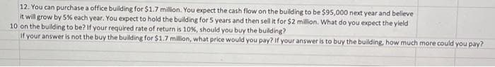 12. You can purchase a office building for $1.7 million. You expect the cash flow on the building to be $95,000 next year and believe
it will grow by 5% each year. You expect to hold the building for 5 years and then sell it for $2 million. What do you expect the yield
10 on the building to be? If your required rate of return is 10%, should you buy the building?
If your answer is not the buy the building for $1.7 million, what price would you pay? If your answer is to buy the building, how much more could you pay?