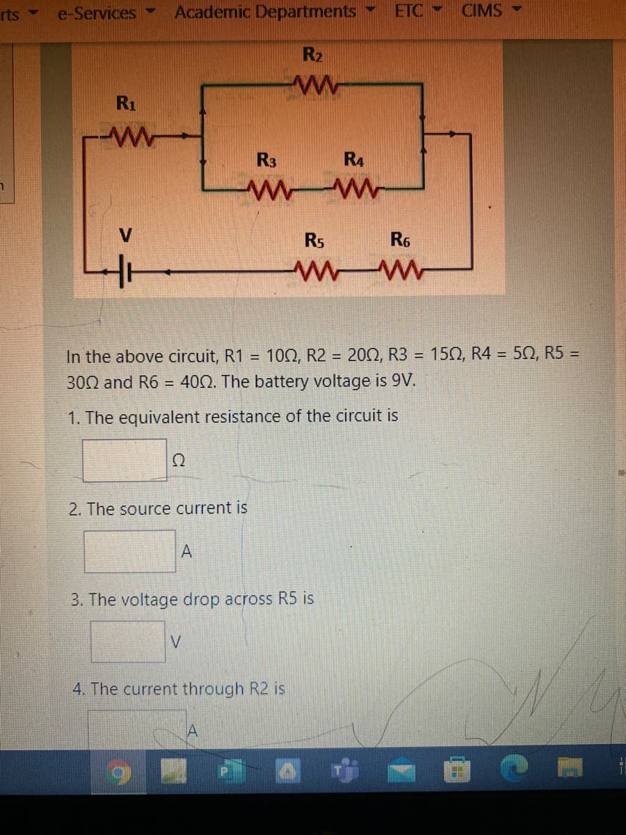 rts -
e-Services
Academic Departments
ETC
CIMS
R2
R1
R3
R4
Rs
R6
150, R4 = 52, R5 =
In the above circuit, R1 =
300 and R6 = 400. The battery voltage is 9V.
10Ω, R2 -
202, R3
%D
1. The equivalent resistance of the circuit is
2. The source current is
3. The voltage drop across R5 is
4. The current through R2 is
