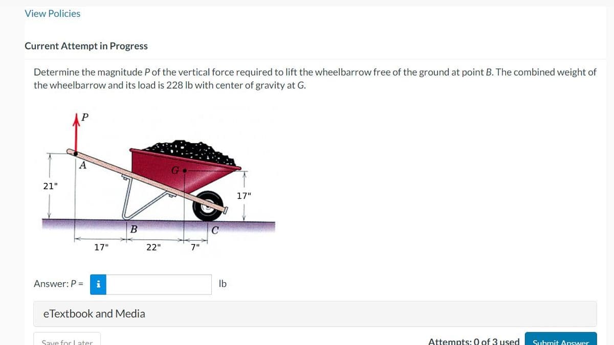 View Policies
Current Attempt in Progress
Determine the magnitude P of the vertical force required to lift the wheelbarrow free of the ground at point B. The combined weight of
the wheelbarrow and its load is 228 lb with center of gravity at G.
21"
A
Answer: P =
17"
Save for Later
i
B
eTextbook and Media
22"
G
7"
C
lb
17"
Attempts: 0 of 3 used
Submit Answer