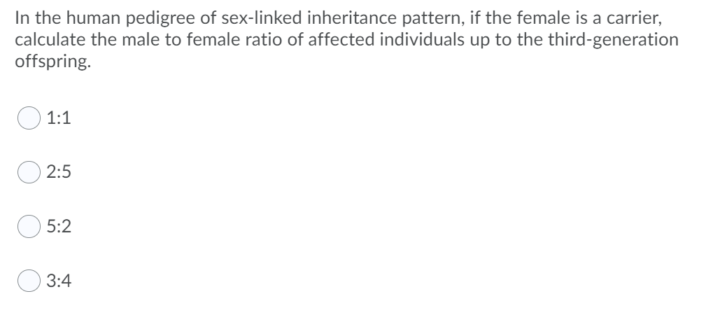 In the human pedigree of sex-linked inheritance pattern, if the female is a carrier,
calculate the male to female ratio of affected individuals up to the third-generation
offspring.
1:1
2:5
5:2
3:4
