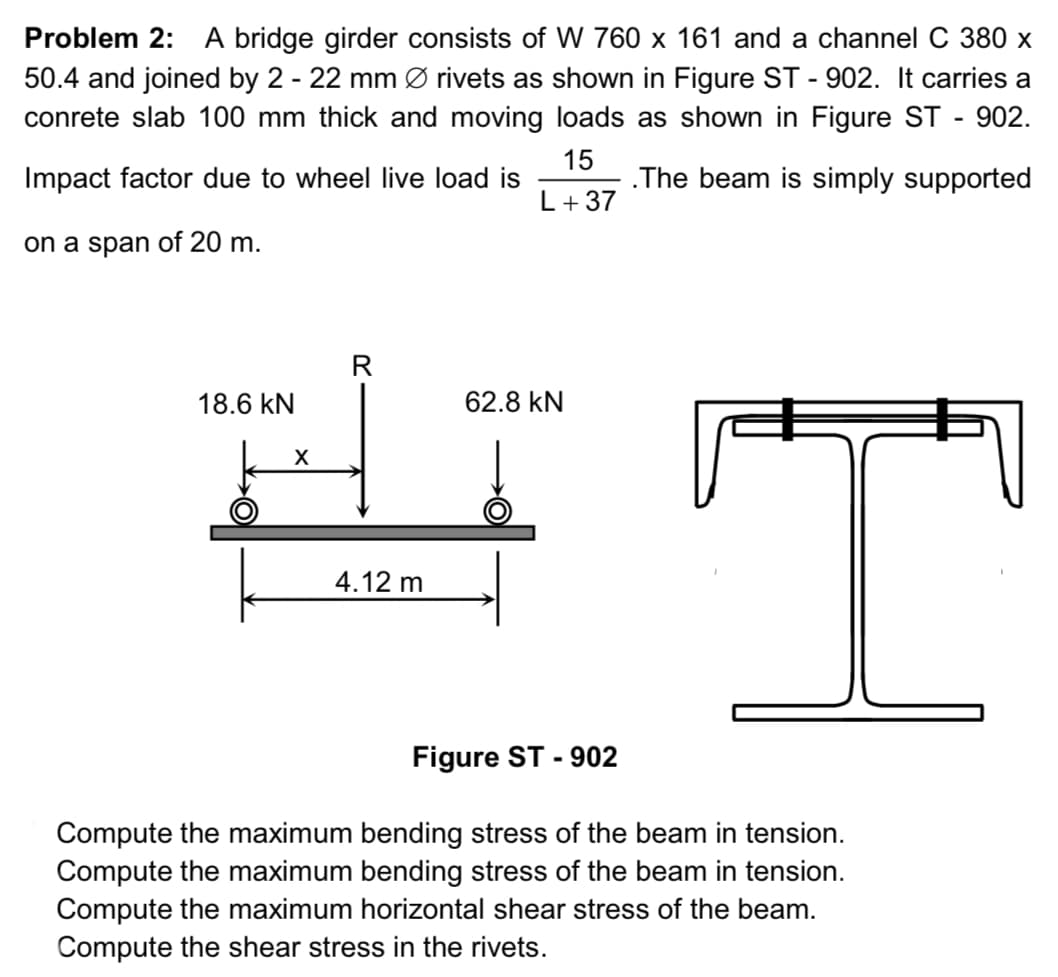 Problem 2: A bridge girder consists of W 760 x 161 and a channel C 380 x
50.4 and joined by 2 - 22 mm Ø rivets as shown in Figure ST-902. It carries a
conrete slab 100 mm thick and moving loads as shown in Figure ST - 902.
.The beam is simply supported
15
L +37
Impact factor due to wheel live load is
on a span of 20 m.
18.6 kN
X
R
4.12 m
62.8 KN
Figure ST-902
T
Compute the maximum bending stress of the beam in tension.
Compute the maximum bending stress of the beam in tension.
Compute the maximum horizontal shear stress of the beam.
Compute the shear stress in the rivets.