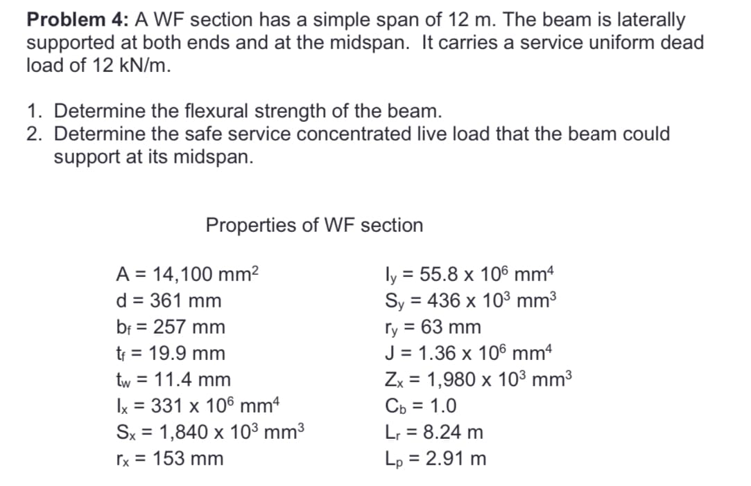 Problem 4: A WF section has a simple span of 12 m. The beam is laterally
supported at both ends and at the midspan. It carries a service uniform dead
load of 12 kN/m.
1. Determine the flexural strength of the beam.
2. Determine the safe service concentrated live load that the beam could
support at its midspan.
Properties of WF section
A = 14,100 mm²
d = 361 mm
bf = 257 mm
t₁ = 19.9 mm
tw = 11.4 mm
Ix = 331 x 106 mm²
Sx = 1,840 x 10³ mm³
rx = 153 mm
ly = 55.8 x 106 mm4
Sy = 436 x 10³ mm³
ry = 63 mm
J = 1.36 x 106 mmª
Zx = 1,980 x 10³ mm³
Cb = 1.0
Lr = 8.24 m
Lp = 2.91 m