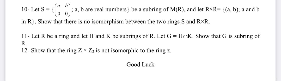 a
10- Let S = {|
0 0
; a, b are real numbers} be a subring of M(R), and let R×R= {(a, b); a and b
in R}. Show that there is no isomorphism between the two rings S and RxR.
11- Let R be a ring and let H and K be subrings of R. Let G = HOK. Show that G is subring of
R.
12- Show that the ring Z × Z2 is not isomorphic to the ring z.
Good Luck

