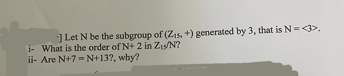 ] Let N be the subgroup of (Z15, +) generated by 3, that is N = <3>.
i- What is the order of N+2 in Z15/N?
ii- Are N+7 =N+13?, why?
