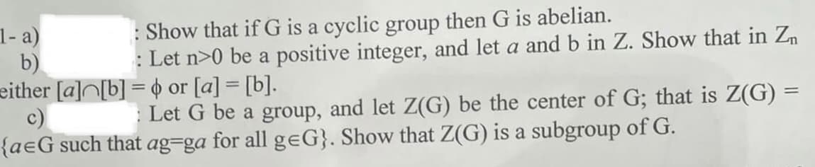 Show that if G is a cyclic group then G is abelian.
: Let n>0 be a positive integer, and let a and b in Z. Show that in Zn
1- a)
b)
either [a]N[b] = o or [a] = [b].
c)
{aeG such that ag=ga for all geG}. Show that Z(G) is a subgroup of G.
: Let G be a group, and let Z(G) be the center of G; that is Z(G) =
