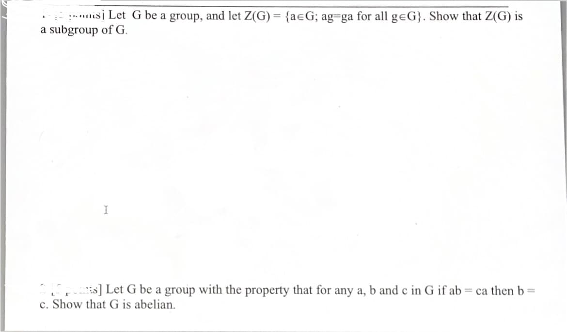 :is] Let G be a group, and let Z(G) = {aeG; ag-ga for all geG}. Show that Z(G) is
a subgroup of G.
s] Let G be a group with the property that for any a, b and c in G if ab = ca then b =
c. Show that G is abelian.
