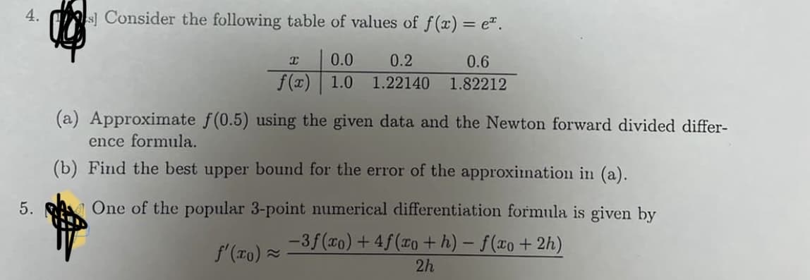 4.
s Consider the following table of values of f(x) = e".
0.0
0.2
0.6
f(x) 1.0
1.22140
1.82212
(a) Approximate f(0.5) using the given data and the Newton forward divided differ-
ence formula.
(b) Find the best upper bound for the error of the approxiination in (a).
5.
AOne of the popular 3-point numerical differentiation formula is given by
-3f(co) +4f(o +h) - f(xo+ 2h)
2h
