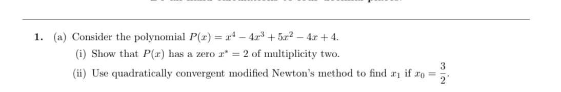 1. (a) Consider the polynomial P(x) = xª – 4.x³ + 5x² – 4x + 4.
(i) Show that P(x) has a zero x* = 2 of multiplicity two.
3
(ii) Use quadratically convergent modified Newton's method to find x1 if xo =
2°
