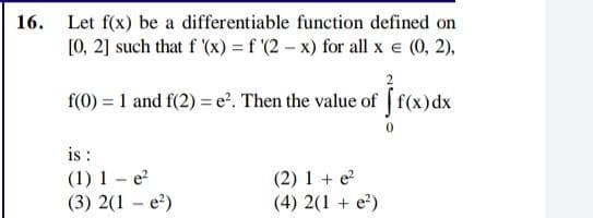 16. Let f(x) be a differentiable function defined on
[0, 2] such that f (x) = f (2 - x) for all x e (0, 2),
f(0) = 1 and f(2) = e?, Then the value of [f(x)dx
is :
(1) 1 – e?
(3) 2(1 - e?)
(2) 1 + e
(4) 2(1 + e?)
