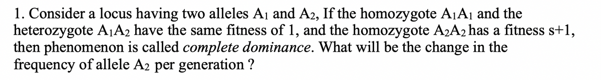 1. Consider a locus having two alleles A1 and A2, If the homozygote A1A1 and the
heterozygote A¡A2 have the same fitness of 1, and the homozygote A2A2 has a fitness s+1,
then phenomenon is called complete dominance. What will be the change in the
frequency of allele A2 per generation ?
