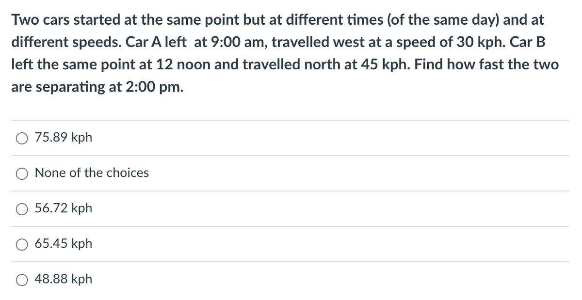 Two cars started at the same point but at different times (of the same day) and at
different speeds. Car A left at 9:00 am, travelled west at a speed of 30 kph. Car B
left the same point at 12 noon and travelled north at 45 kph. Find how fast the two
are separating at 2:00 pm.
75.89 kph
None of the choices
56.72 kph
65.45 kph
48.88 kph